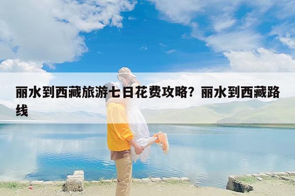 丽水到西藏旅游七日花费攻略？丽水到西藏路线