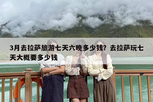3月去拉萨旅游七天六晚多少钱？去拉萨玩七天大概要多少钱