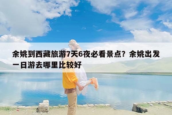 余姚到西藏旅游7天6夜必看景点？余姚出发一日游去哪里比较好