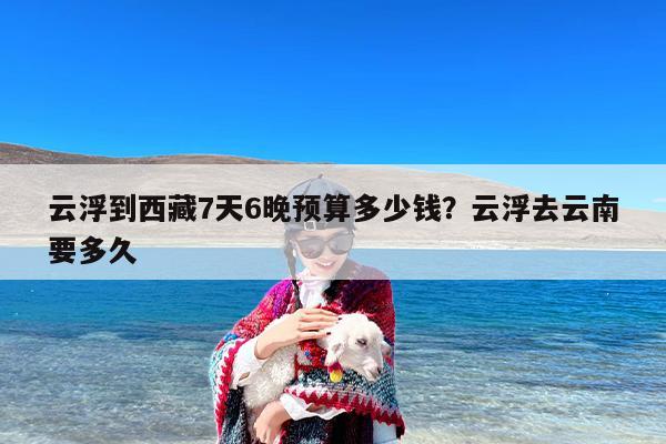 云浮到西藏7天6晚预算多少钱？云浮去云南要多久