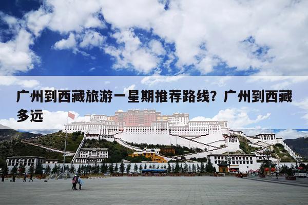 广州到西藏旅游一星期推荐路线？广州到西藏多远