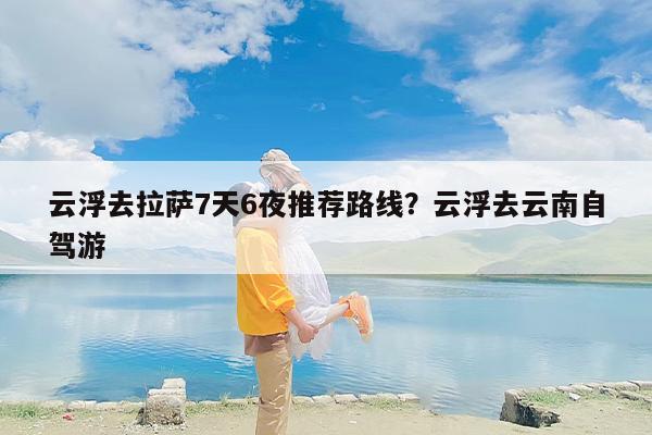 云浮去拉萨7天6夜推荐路线？云浮去云南自驾游