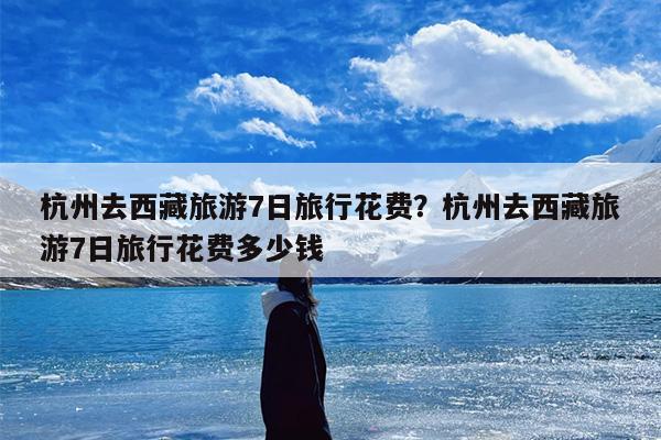 杭州去西藏旅游7日旅行花费？杭州去西藏旅游7日旅行花费多少钱