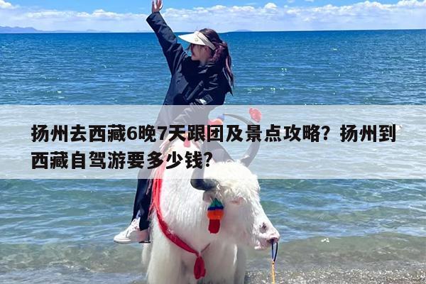 扬州去西藏6晚7天跟团及景点攻略？扬州到西藏自驾游要多少钱?