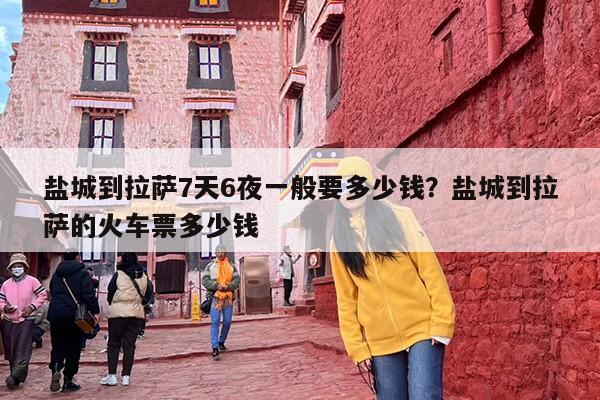 盐城到拉萨7天6夜一般要多少钱？盐城到拉萨的火车票多少钱