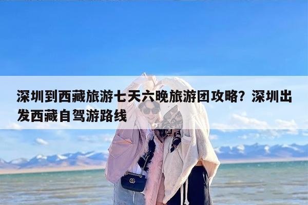 深圳到西藏旅游七天六晚旅游团攻略？深圳出发西藏自驾游路线