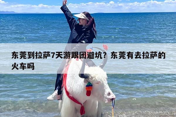 东莞到拉萨7天游跟团避坑？东莞有去拉萨的火车吗