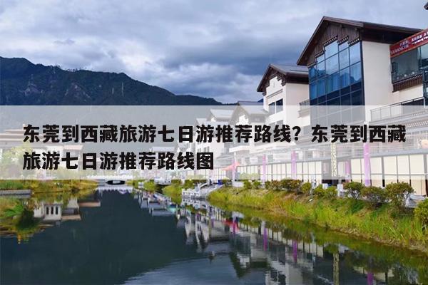 东莞到西藏旅游七日游推荐路线？东莞到西藏旅游七日游推荐路线图