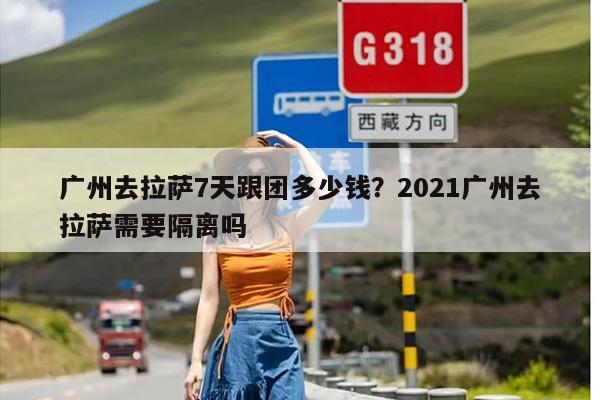 广州去拉萨7天跟团多少钱？2021广州去拉萨需要隔离吗