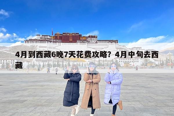 4月到西藏6晚7天花费攻略？4月中旬去西藏