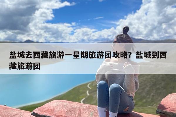 盐城去西藏旅游一星期旅游团攻略？盐城到西藏旅游团