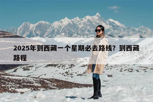 2025年到西藏一个星期必去路线？到西藏路程