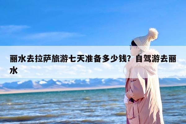 丽水去拉萨旅游七天准备多少钱？自驾游去丽水