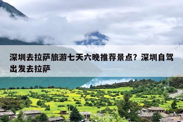 深圳去拉萨旅游七天六晚推荐景点？深圳自驾出发去拉萨