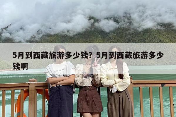 5月到西藏旅游多少钱？5月到西藏旅游多少钱啊