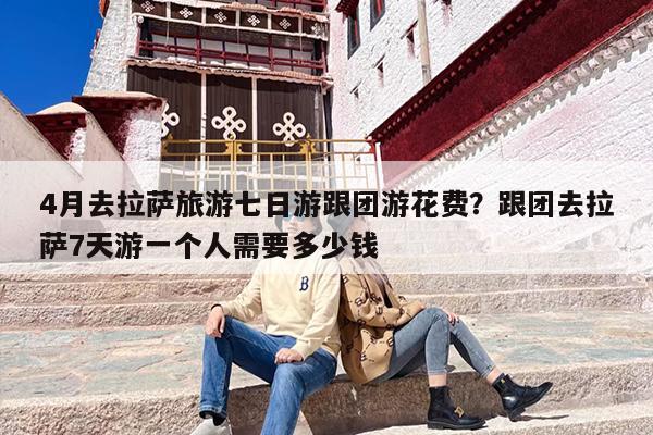 4月去拉萨旅游七日游跟团游花费？跟团去拉萨7天游一个人需要多少钱