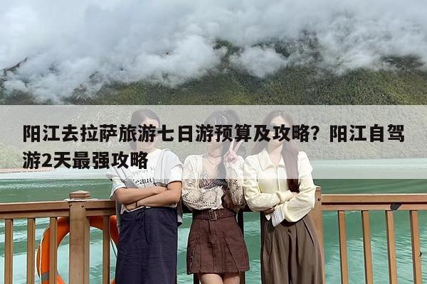 阳江去拉萨旅游七日游预算及攻略？阳江自驾游2天最强攻略