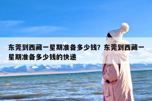 东莞到西藏一星期准备多少钱？东莞到西藏一星期准备多少钱的快递