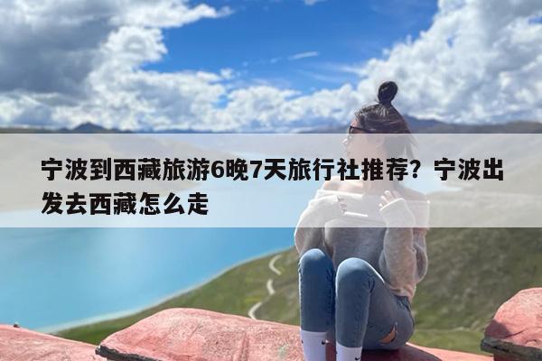 宁波到西藏旅游6晚7天旅行社推荐？宁波出发去西藏怎么走