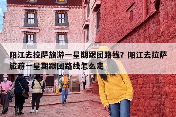 阳江去拉萨旅游一星期跟团路线？阳江去拉萨旅游一星期跟团路线怎么走