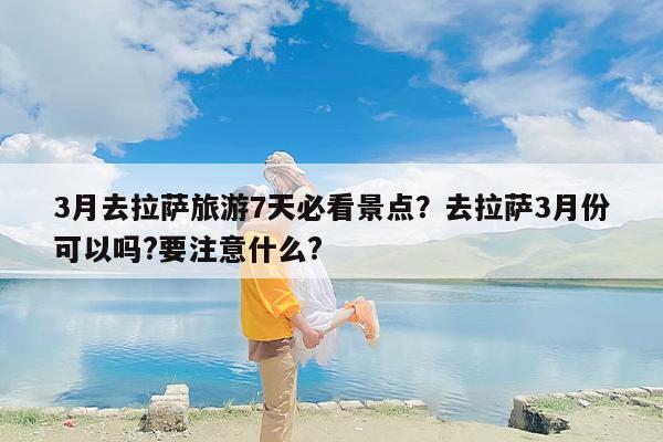 3月去拉萨旅游7天必看景点？去拉萨3月份可以吗?要注意什么?