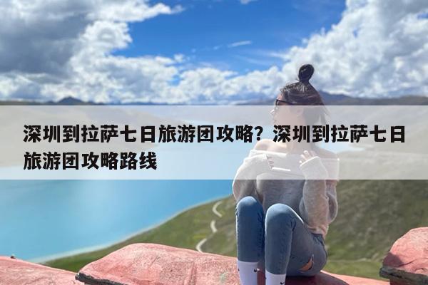 深圳到拉萨七日旅游团攻略？深圳到拉萨七日旅游团攻略路线