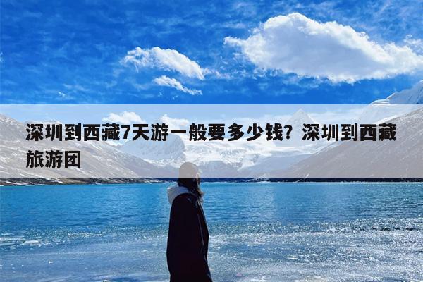 深圳到西藏7天游一般要多少钱？深圳到西藏旅游团
