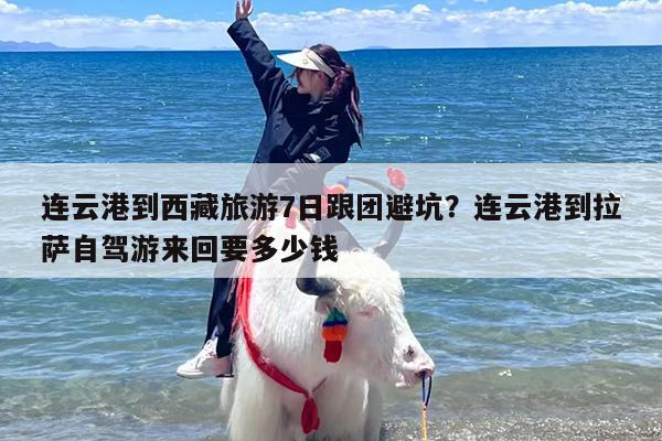 连云港到西藏旅游7日跟团避坑？连云港到拉萨自驾游来回要多少钱