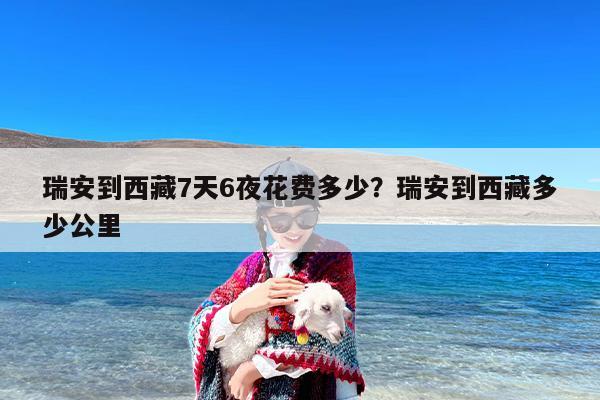 瑞安到西藏7天6夜花费多少？瑞安到西藏多少公里