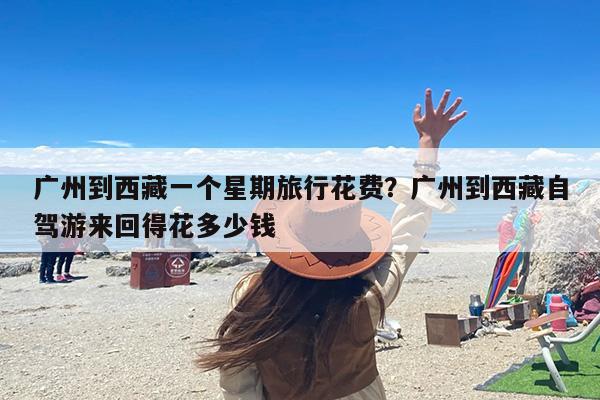 广州到西藏一个星期旅行花费？广州到西藏自驾游来回得花多少钱