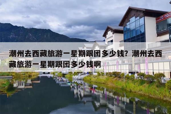 潮州去西藏旅游一星期跟团多少钱？潮州去西藏旅游一星期跟团多少钱啊