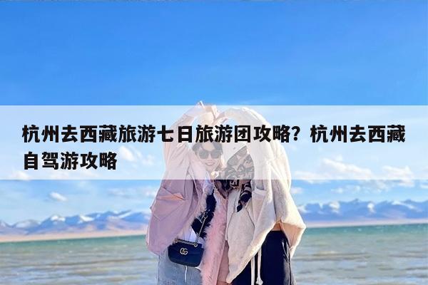 杭州去西藏旅游七日旅游团攻略？杭州去西藏自驾游攻略