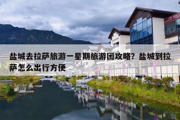 盐城去拉萨旅游一星期旅游团攻略？盐城到拉萨怎么出行方便