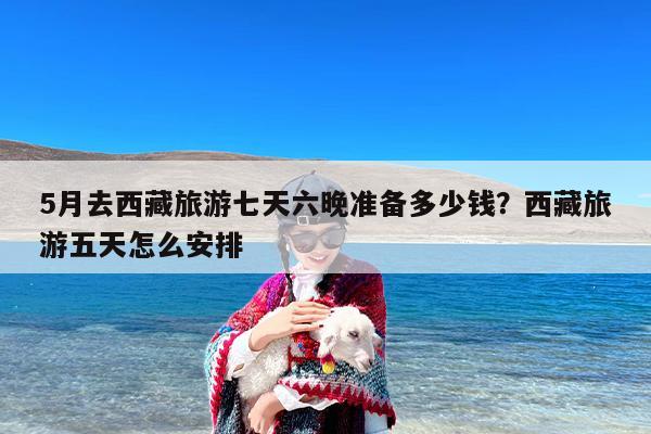 5月去西藏旅游七天六晚准备多少钱？西藏旅游五天怎么安排