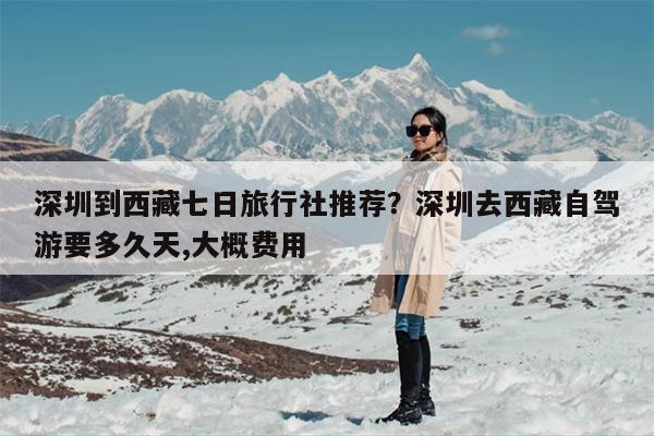 深圳到西藏七日旅行社推荐？深圳去西藏自驾游要多久天,大概费用