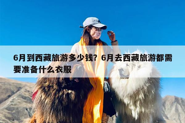 6月到西藏旅游多少钱？6月去西藏旅游都需要准备什么衣服