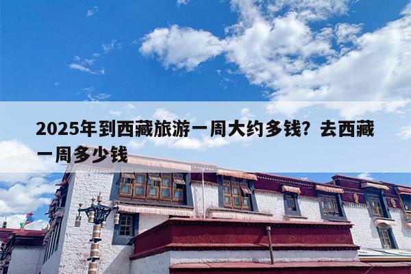 2025年到西藏旅游一周大约多钱？去西藏一周多少钱