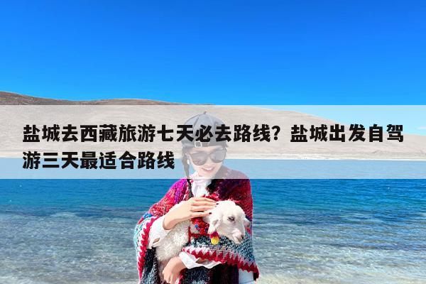 盐城去西藏旅游七天必去路线？盐城出发自驾游三天最适合路线