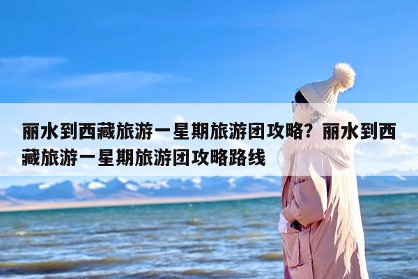 丽水到西藏旅游一星期旅游团攻略？丽水到西藏旅游一星期旅游团攻略路线