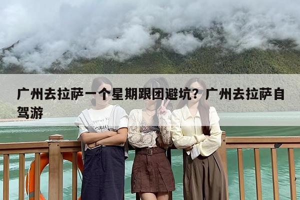 广州去拉萨一个星期跟团避坑？广州去拉萨自驾游