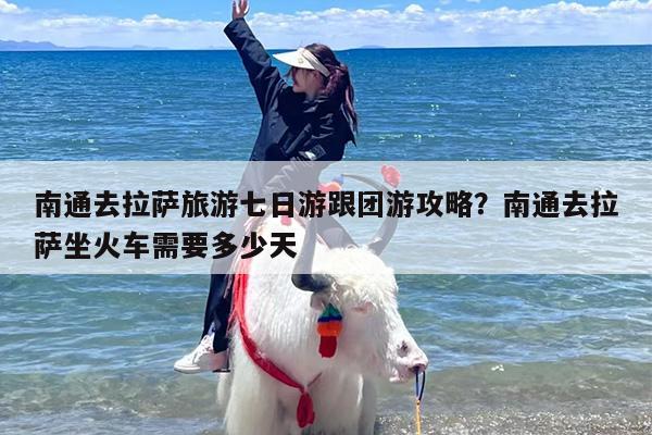 南通去拉萨旅游七日游跟团游攻略？南通去拉萨坐火车需要多少天
