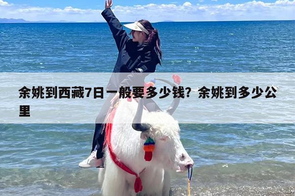 余姚到西藏7日一般要多少钱？余姚到多少公里