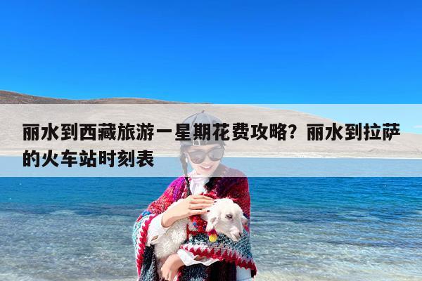 丽水到西藏旅游一星期花费攻略？丽水到拉萨的火车站时刻表