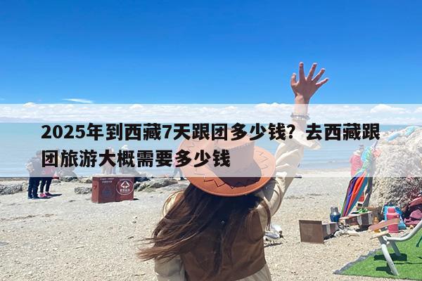 2025年到西藏7天跟团多少钱？去西藏跟团旅游大概需要多少钱