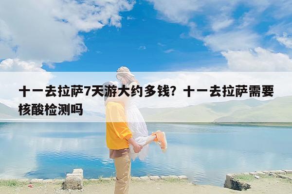 十一去拉萨7天游大约多钱？十一去拉萨需要核酸检测吗