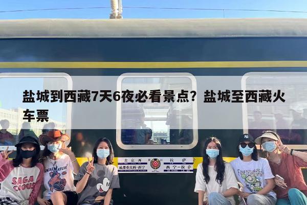 盐城到西藏7天6夜必看景点？盐城至西藏火车票