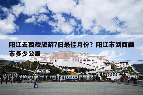 阳江去西藏旅游7日最佳月份？阳江市到西藏市多少公里