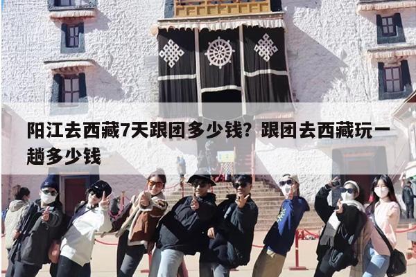 阳江去西藏7天跟团多少钱？跟团去西藏玩一趟多少钱