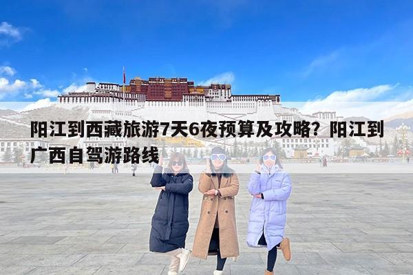 阳江到西藏旅游7天6夜预算及攻略？阳江到广西自驾游路线