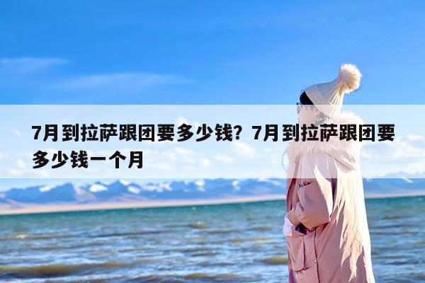 7月到拉萨跟团要多少钱？7月到拉萨跟团要多少钱一个月
